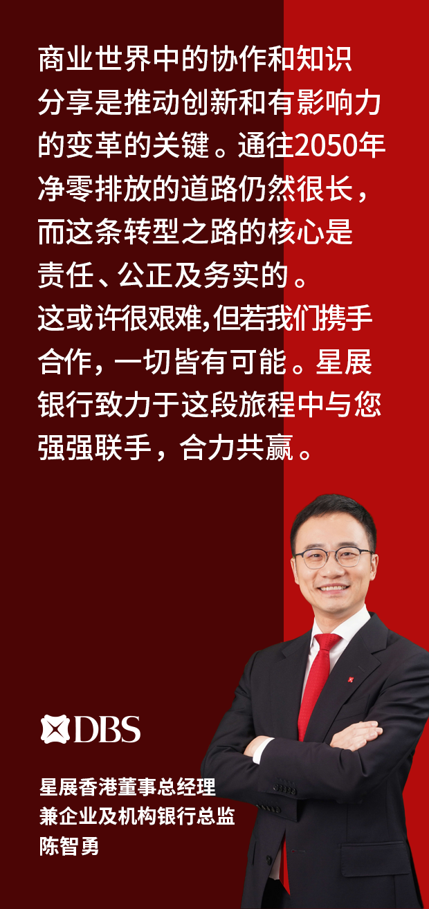 “商业世界中的协作和知识分享是推动创新和有影响力的变革的关键。通往2050年净零排放的道路仍然很长,而这条转型之路的核心是责任、公正及务实的。这或许很艰难,但若我们携手合作,一切皆有可能。 星展银行致力于于这段旅程中与您强强联手,合力共赢。” 星展香港 企业及机构银行部行政总监, 陈智勇, DBS