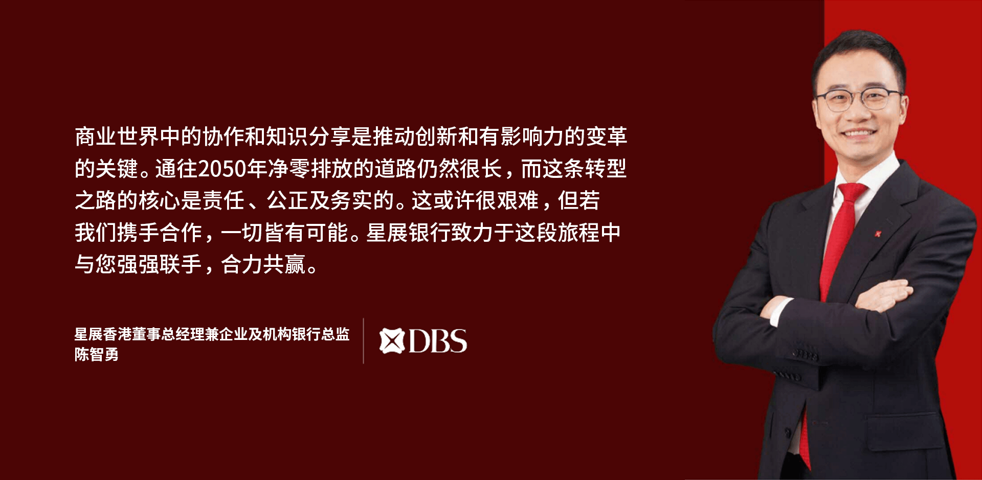 “商业世界中的协作和知识分享是推动创新和有影响力的变革的关键。通往2050年净零排放的道路仍然很长，而这条转型之路的核心是责任、公正及务实的。这或许很艰难，但若我们携手合作，一切皆有可能。 星展银行致力于于这段旅程中与您强强联手，合力共赢。” 星展香港 企业及机构银行部行政总监, 陈智勇, DBS