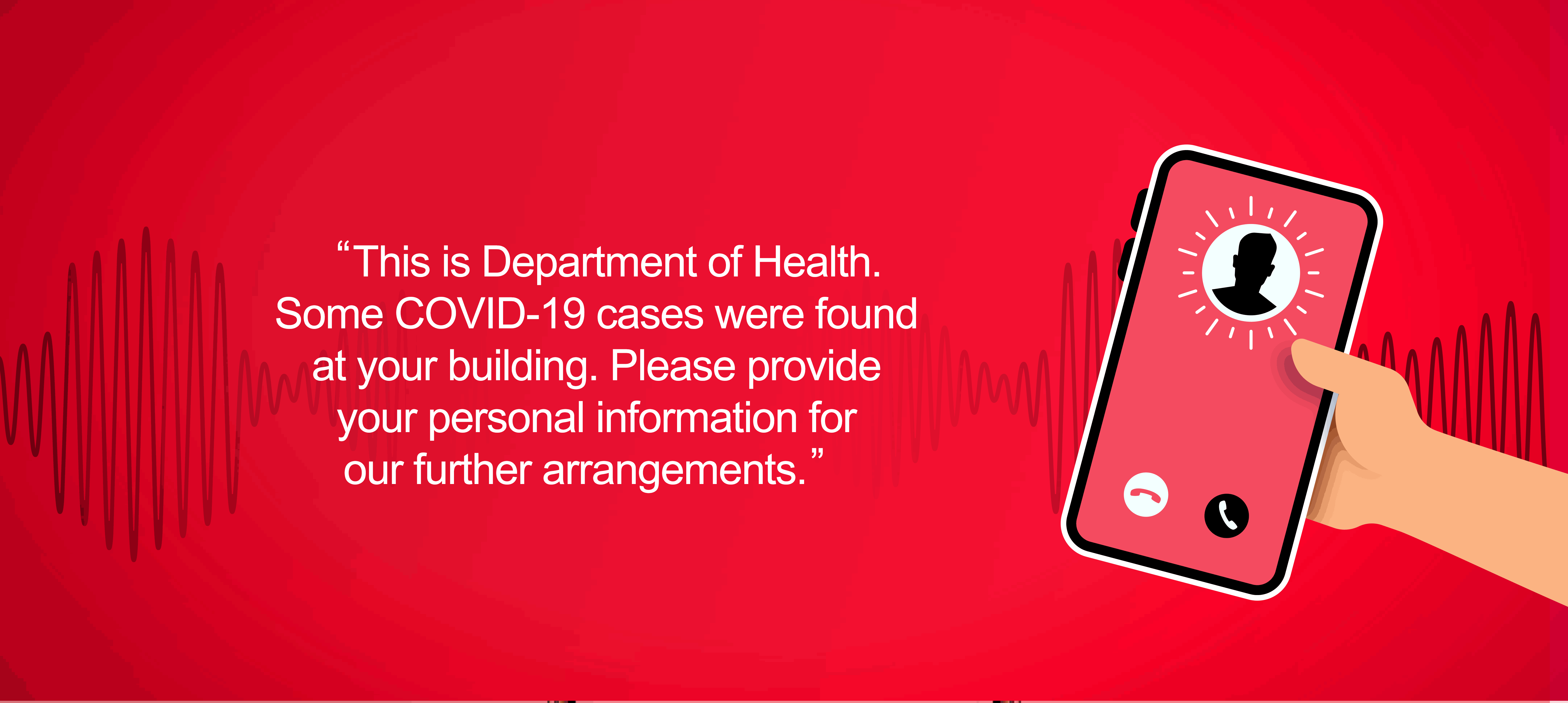 Example of a COVID-19 scam. Fraudster impersonates staff from the Department of Health, asking the target to provide personal information for further arrangement due to confirmed cases found in the building he lives in.