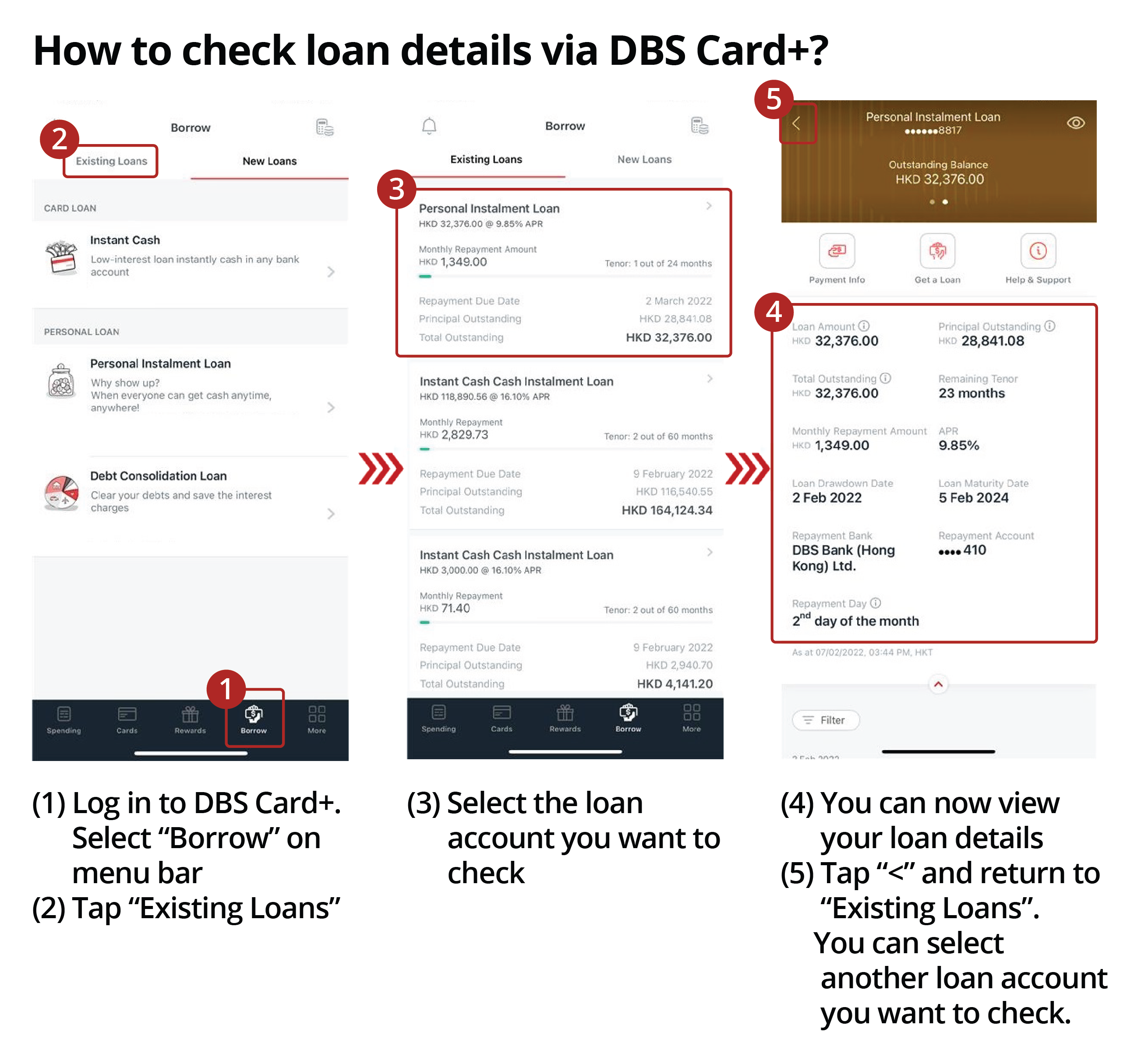 How to check loan details via DBS Card+? 1. Log in to DBS Card+. 2. Tap “Existing Loans”.3. Select the loan account you want to check. 4. You can now view your loan details Select “Borrow” on menu bar. 5.Tap “<” and return to “Existing Loans”. You can select another loan account you want to check.